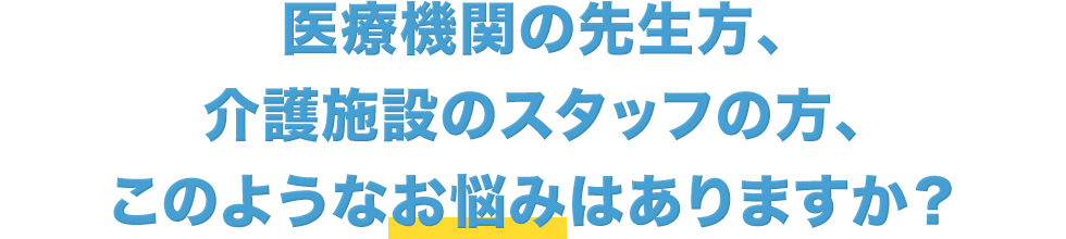 医療機関の先生方、介護施設のスタッフの方、このようなお悩みはありますか？